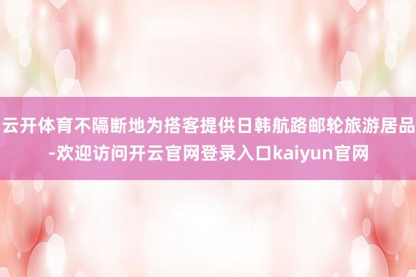 云开体育不隔断地为搭客提供日韩航路邮轮旅游居品-欢迎访问开云官网登录入口kaiyun官网