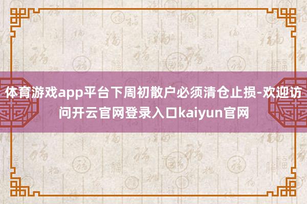 体育游戏app平台下周初散户必须清仓止损-欢迎访问开云官网登录入口kaiyun官网