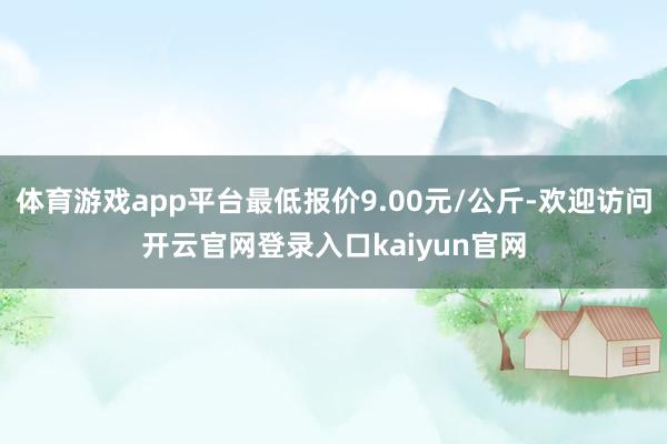 体育游戏app平台最低报价9.00元/公斤-欢迎访问开云官网登录入口kaiyun官网