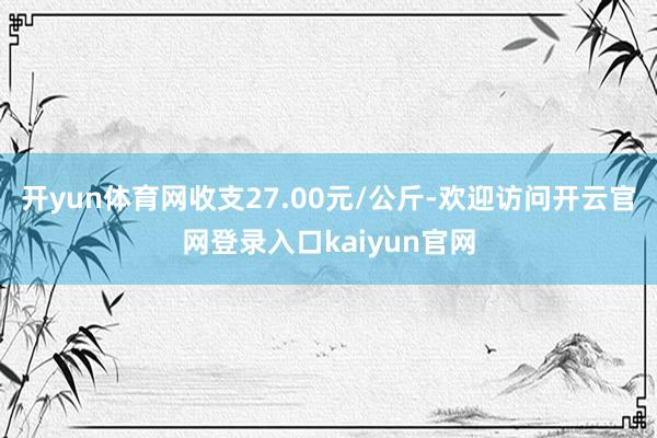 开yun体育网收支27.00元/公斤-欢迎访问开云官网登录入口kaiyun官网