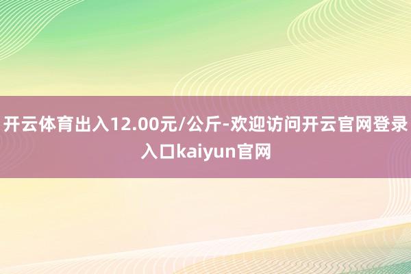 开云体育出入12.00元/公斤-欢迎访问开云官网登录入口kaiyun官网
