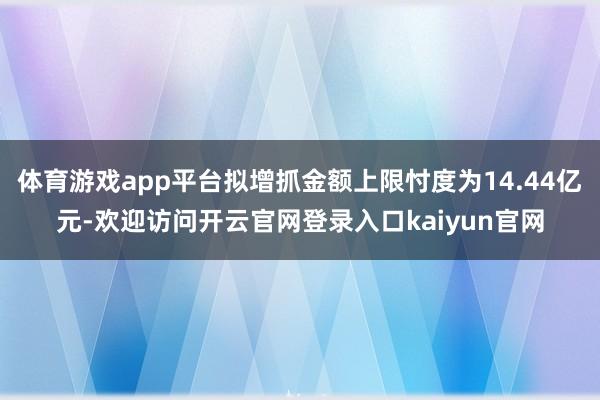 体育游戏app平台拟增抓金额上限忖度为14.44亿元-欢迎访问开云官网登录入口kaiyun官网