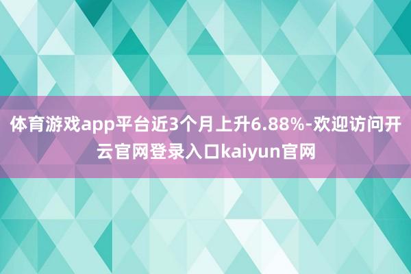 体育游戏app平台近3个月上升6.88%-欢迎访问开云官网登录入口kaiyun官网