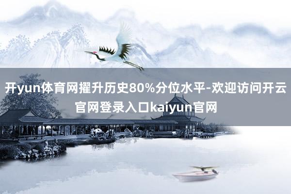 开yun体育网擢升历史80%分位水平-欢迎访问开云官网登录入口kaiyun官网