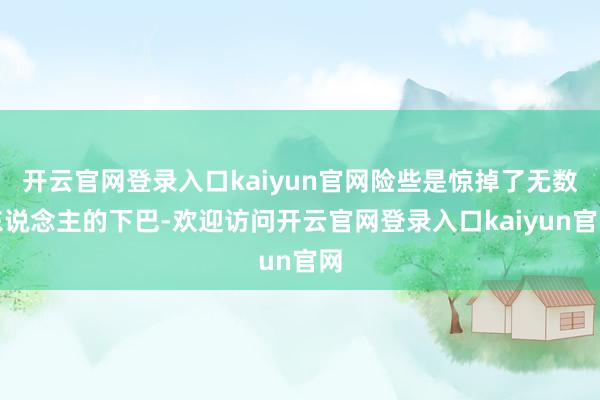 开云官网登录入口kaiyun官网险些是惊掉了无数东说念主的下巴-欢迎访问开云官网登录入口kaiyun官网