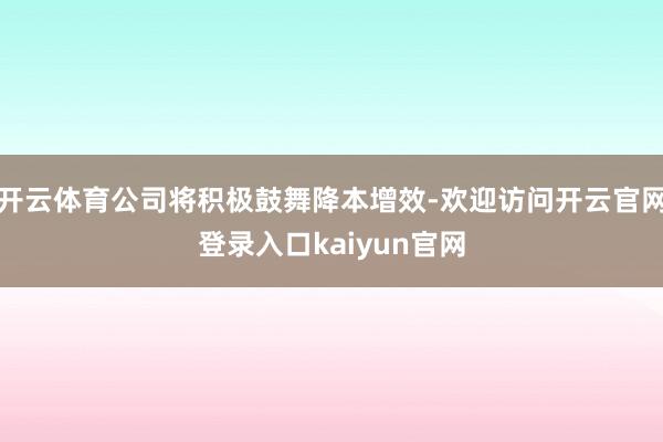 开云体育公司将积极鼓舞降本增效-欢迎访问开云官网登录入口kaiyun官网