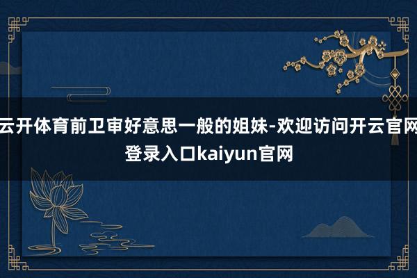 云开体育前卫审好意思一般的姐妹-欢迎访问开云官网登录入口kaiyun官网