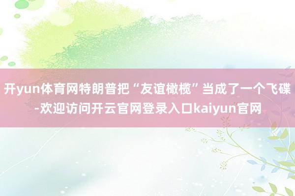 开yun体育网特朗普把“友谊橄榄”当成了一个飞碟-欢迎访问开云官网登录入口kaiyun官网
