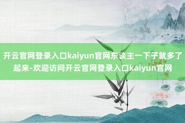 开云官网登录入口kaiyun官网东谈主一下子就多了起来-欢迎访问开云官网登录入口kaiyun官网