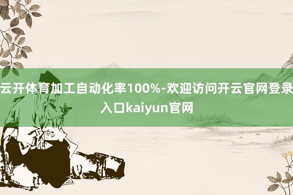 云开体育加工自动化率100%-欢迎访问开云官网登录入口kaiyun官网