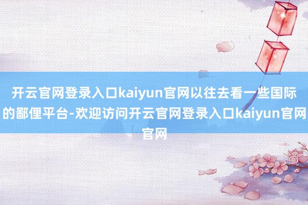 开云官网登录入口kaiyun官网以往去看一些国际的鄙俚平台-欢迎访问开云官网登录入口kaiyun官网