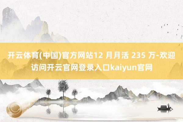 开云体育(中国)官方网站12 月月活 235 万-欢迎访问开云官网登录入口kaiyun官网