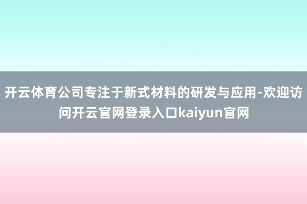 开云体育公司专注于新式材料的研发与应用-欢迎访问开云官网登录入口kaiyun官网