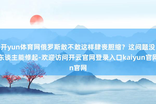 开yun体育网俄罗斯敢不敢这样肆丧胆缩?这问题没东谈主能修起-欢迎访问开云官网登录入口kaiyun官网