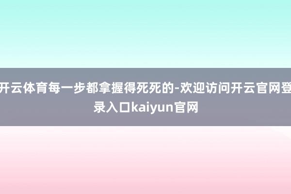 开云体育每一步都拿握得死死的-欢迎访问开云官网登录入口kaiyun官网