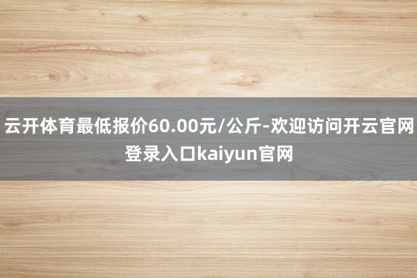 云开体育最低报价60.00元/公斤-欢迎访问开云官网登录入口kaiyun官网