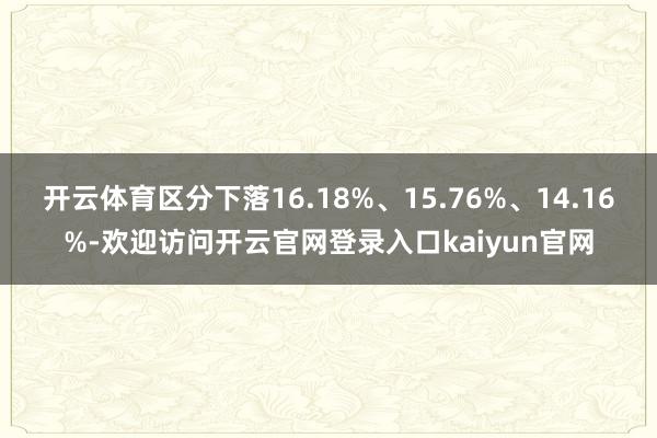 开云体育区分下落16.18%、15.76%、14.16%-欢迎访问开云官网登录入口kaiyun官网
