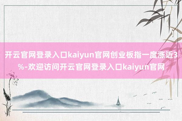开云官网登录入口kaiyun官网创业板指一度涨近3%-欢迎访问开云官网登录入口kaiyun官网