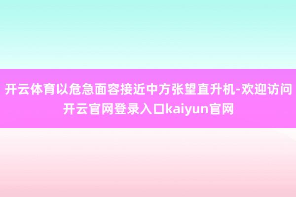 开云体育以危急面容接近中方张望直升机-欢迎访问开云官网登录入口kaiyun官网