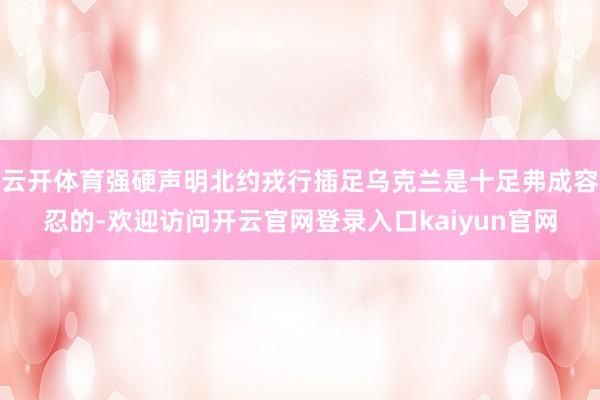 云开体育强硬声明北约戎行插足乌克兰是十足弗成容忍的-欢迎访问开云官网登录入口kaiyun官网