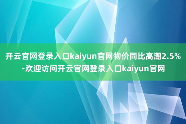 开云官网登录入口kaiyun官网物价同比高潮2.5%-欢迎访问开云官网登录入口kaiyun官网