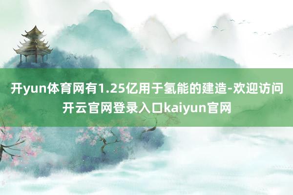 开yun体育网有1.25亿用于氢能的建造-欢迎访问开云官网登录入口kaiyun官网