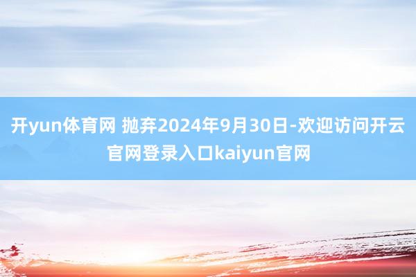 开yun体育网 抛弃2024年9月30日-欢迎访问开云官网登录入口kaiyun官网